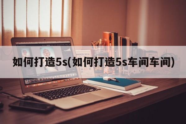 如何打造5s(如何打造5s车间车间)